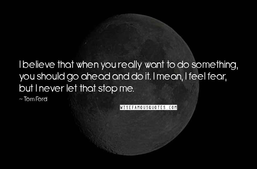 Tom Ford Quotes: I believe that when you really want to do something, you should go ahead and do it. I mean, I feel fear, but I never let that stop me.