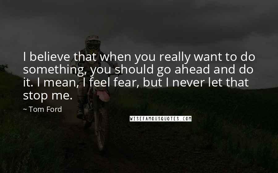 Tom Ford Quotes: I believe that when you really want to do something, you should go ahead and do it. I mean, I feel fear, but I never let that stop me.