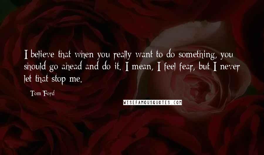 Tom Ford Quotes: I believe that when you really want to do something, you should go ahead and do it. I mean, I feel fear, but I never let that stop me.