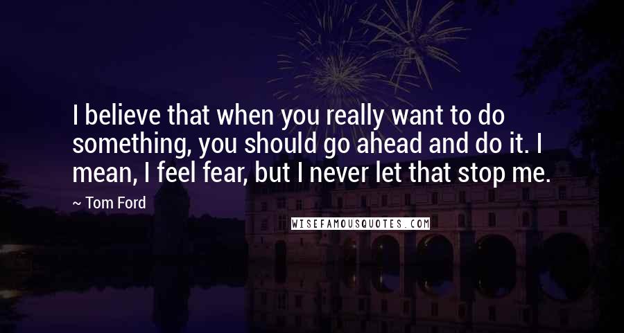 Tom Ford Quotes: I believe that when you really want to do something, you should go ahead and do it. I mean, I feel fear, but I never let that stop me.