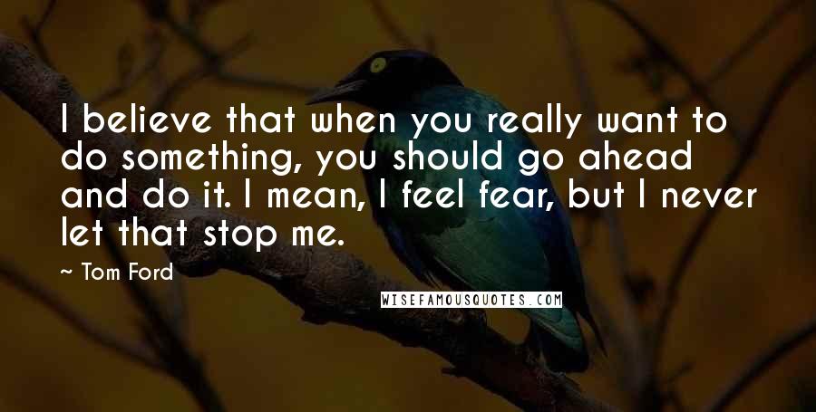 Tom Ford Quotes: I believe that when you really want to do something, you should go ahead and do it. I mean, I feel fear, but I never let that stop me.