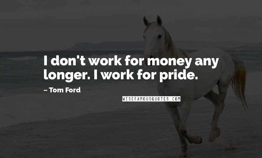 Tom Ford Quotes: I don't work for money any longer. I work for pride.