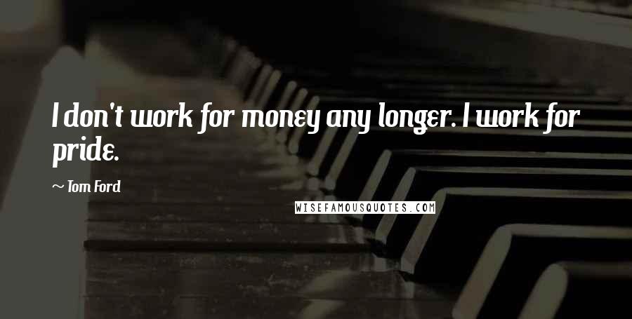 Tom Ford Quotes: I don't work for money any longer. I work for pride.