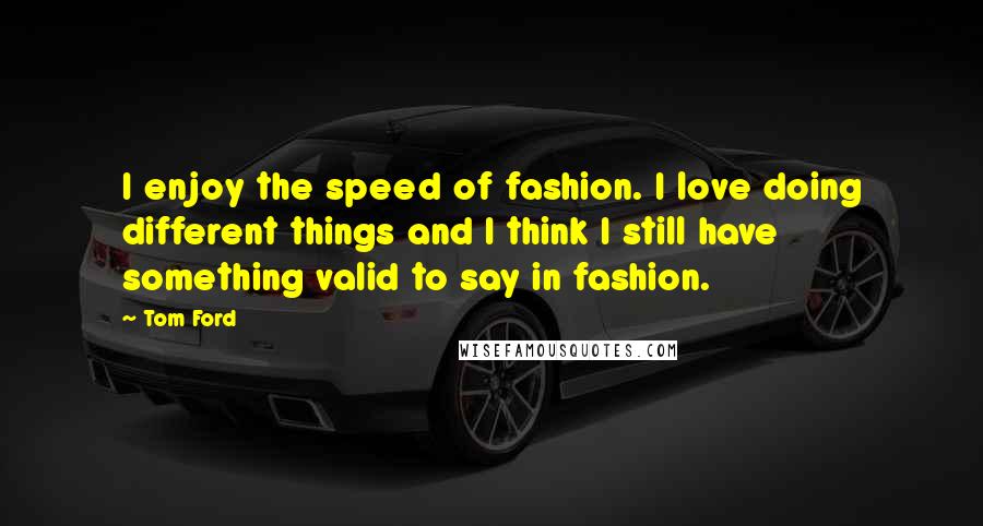 Tom Ford Quotes: I enjoy the speed of fashion. I love doing different things and I think I still have something valid to say in fashion.