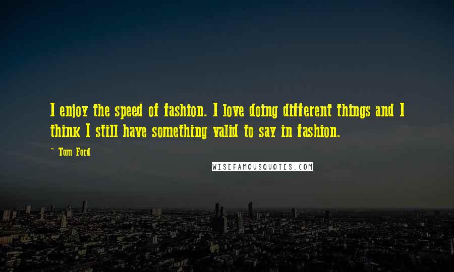Tom Ford Quotes: I enjoy the speed of fashion. I love doing different things and I think I still have something valid to say in fashion.