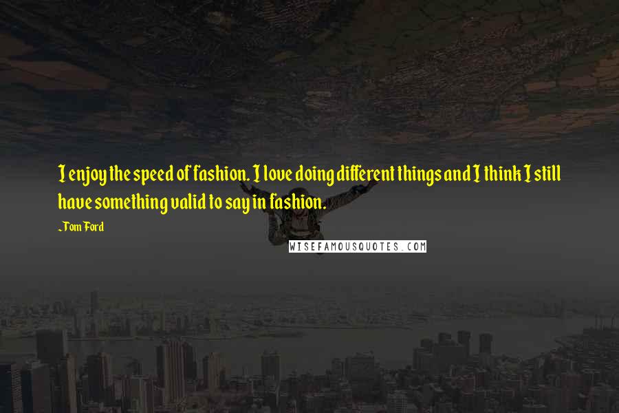 Tom Ford Quotes: I enjoy the speed of fashion. I love doing different things and I think I still have something valid to say in fashion.