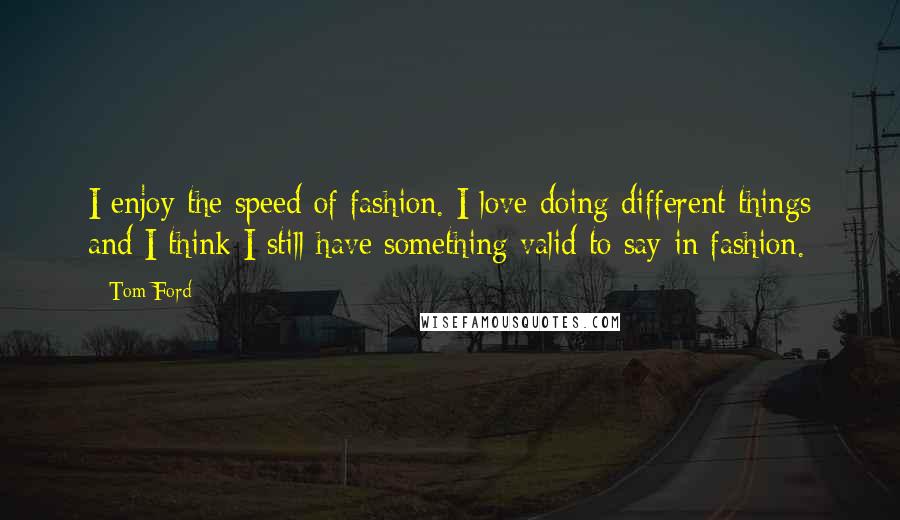 Tom Ford Quotes: I enjoy the speed of fashion. I love doing different things and I think I still have something valid to say in fashion.