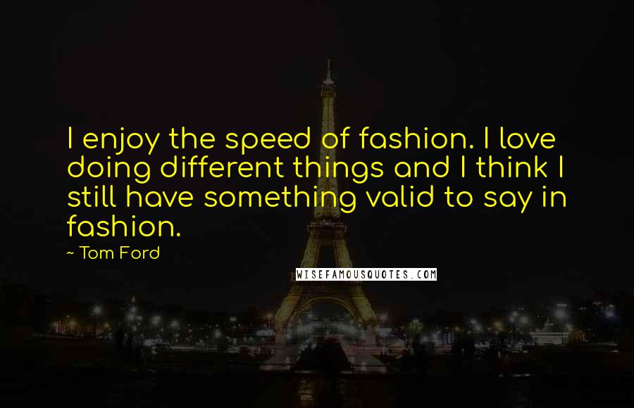 Tom Ford Quotes: I enjoy the speed of fashion. I love doing different things and I think I still have something valid to say in fashion.