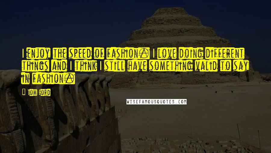 Tom Ford Quotes: I enjoy the speed of fashion. I love doing different things and I think I still have something valid to say in fashion.