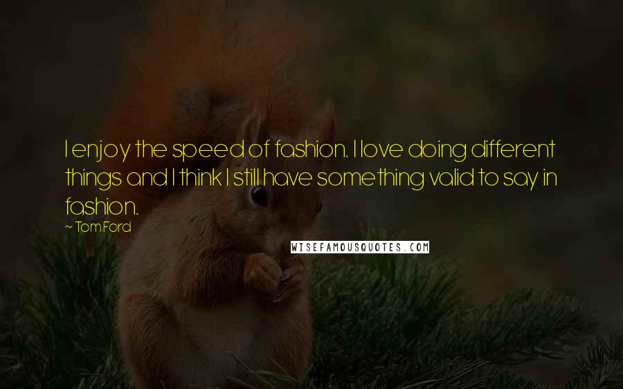 Tom Ford Quotes: I enjoy the speed of fashion. I love doing different things and I think I still have something valid to say in fashion.