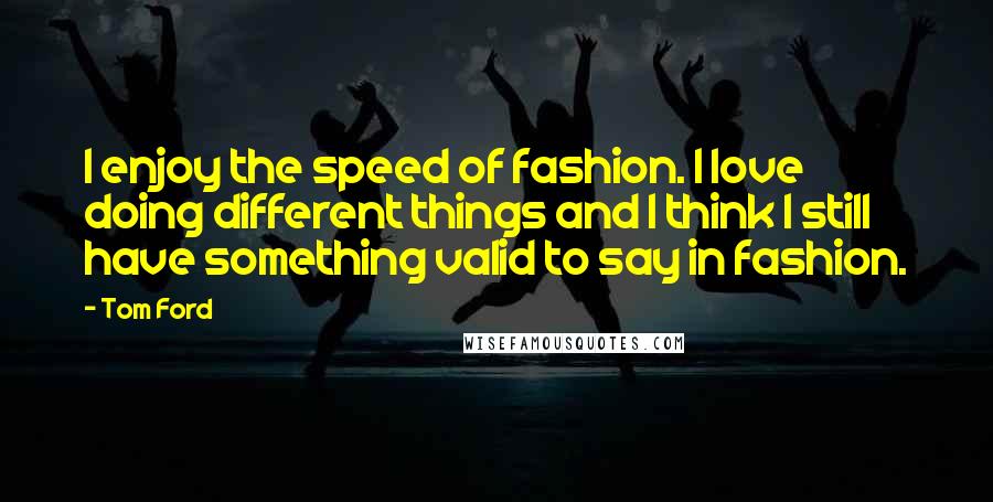 Tom Ford Quotes: I enjoy the speed of fashion. I love doing different things and I think I still have something valid to say in fashion.