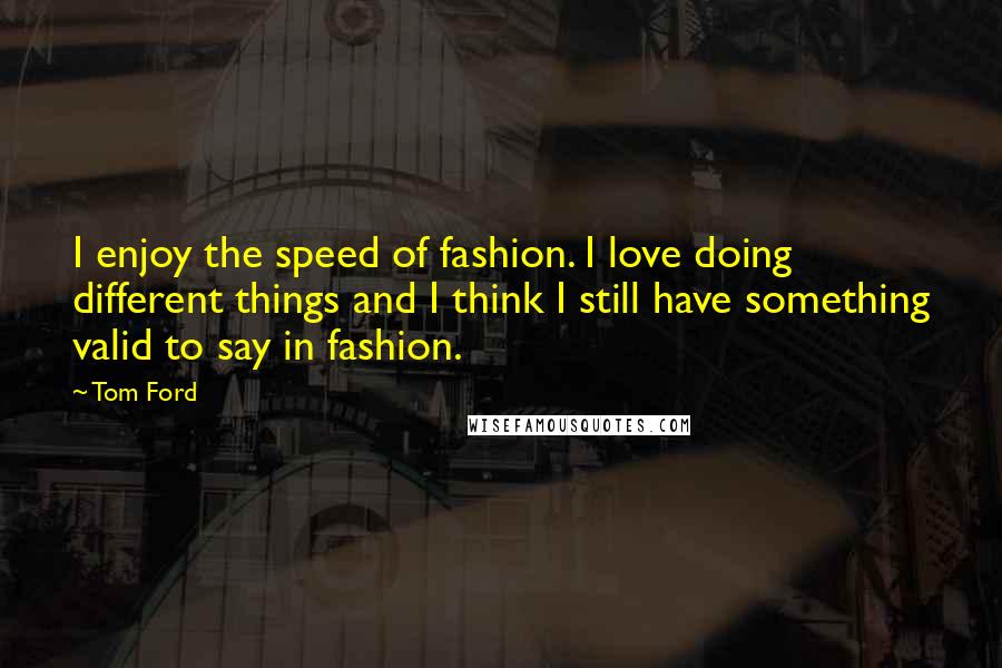 Tom Ford Quotes: I enjoy the speed of fashion. I love doing different things and I think I still have something valid to say in fashion.