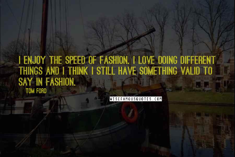 Tom Ford Quotes: I enjoy the speed of fashion. I love doing different things and I think I still have something valid to say in fashion.