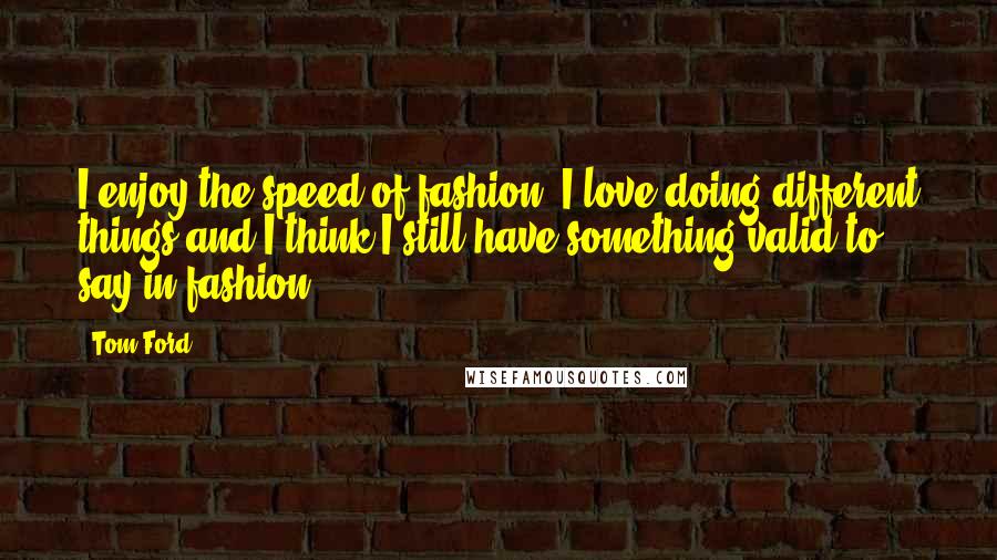Tom Ford Quotes: I enjoy the speed of fashion. I love doing different things and I think I still have something valid to say in fashion.