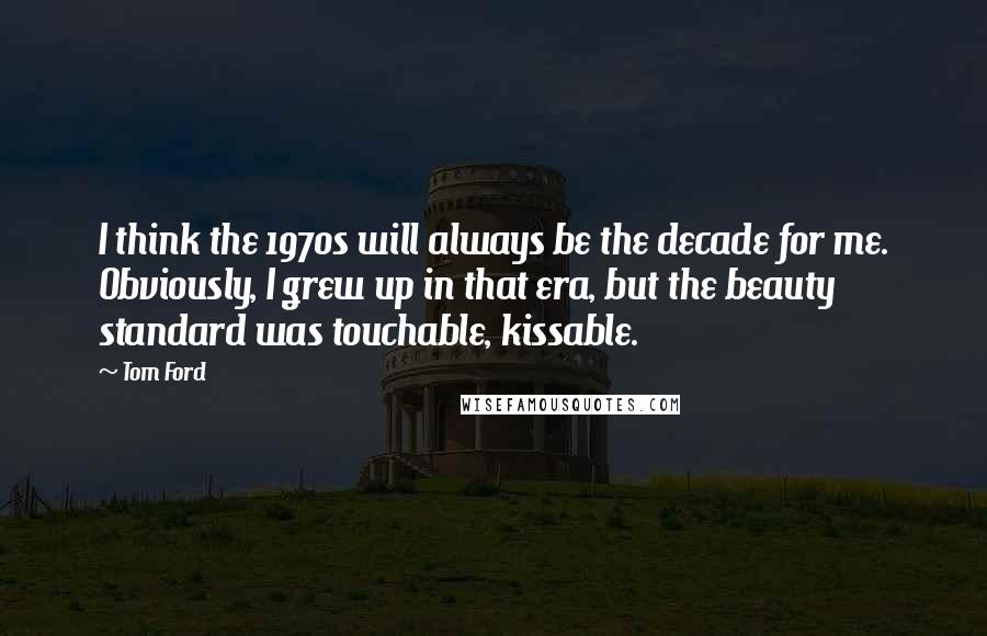 Tom Ford Quotes: I think the 1970s will always be the decade for me. Obviously, I grew up in that era, but the beauty standard was touchable, kissable.