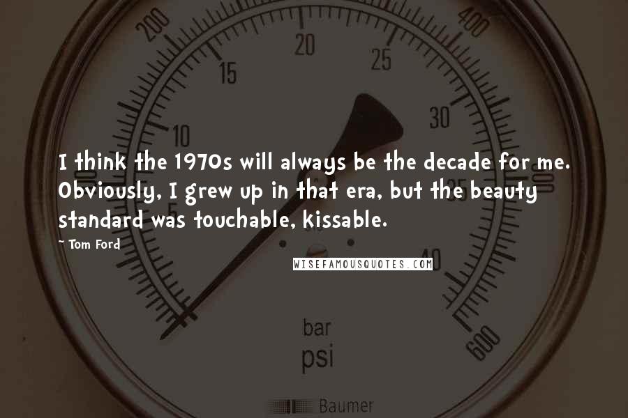 Tom Ford Quotes: I think the 1970s will always be the decade for me. Obviously, I grew up in that era, but the beauty standard was touchable, kissable.