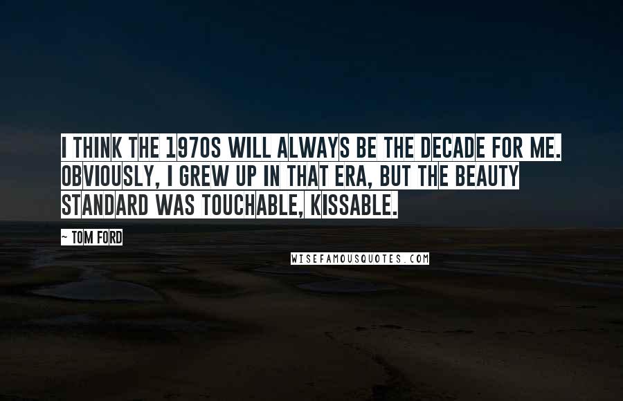 Tom Ford Quotes: I think the 1970s will always be the decade for me. Obviously, I grew up in that era, but the beauty standard was touchable, kissable.