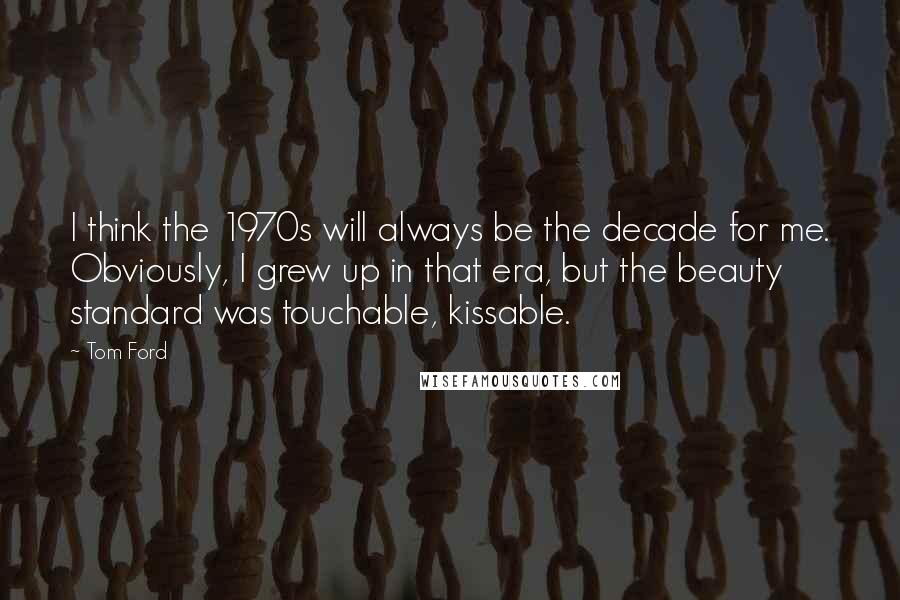 Tom Ford Quotes: I think the 1970s will always be the decade for me. Obviously, I grew up in that era, but the beauty standard was touchable, kissable.