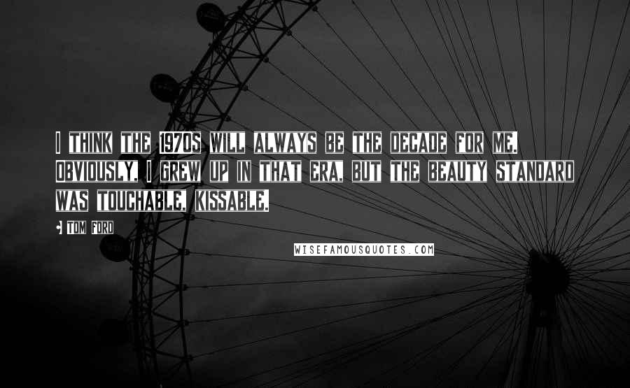 Tom Ford Quotes: I think the 1970s will always be the decade for me. Obviously, I grew up in that era, but the beauty standard was touchable, kissable.