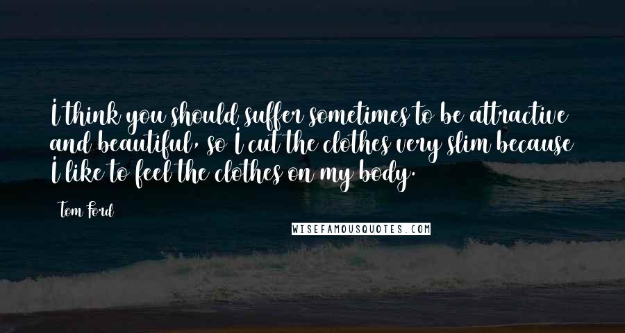 Tom Ford Quotes: I think you should suffer sometimes to be attractive and beautiful, so I cut the clothes very slim because I like to feel the clothes on my body.