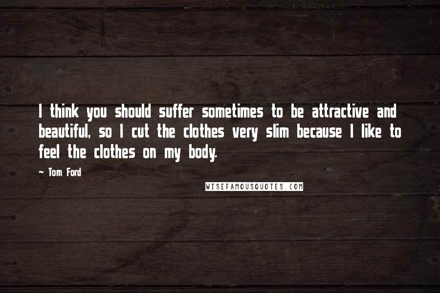 Tom Ford Quotes: I think you should suffer sometimes to be attractive and beautiful, so I cut the clothes very slim because I like to feel the clothes on my body.