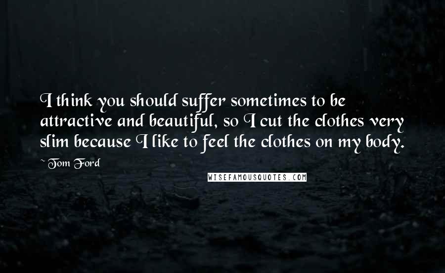 Tom Ford Quotes: I think you should suffer sometimes to be attractive and beautiful, so I cut the clothes very slim because I like to feel the clothes on my body.