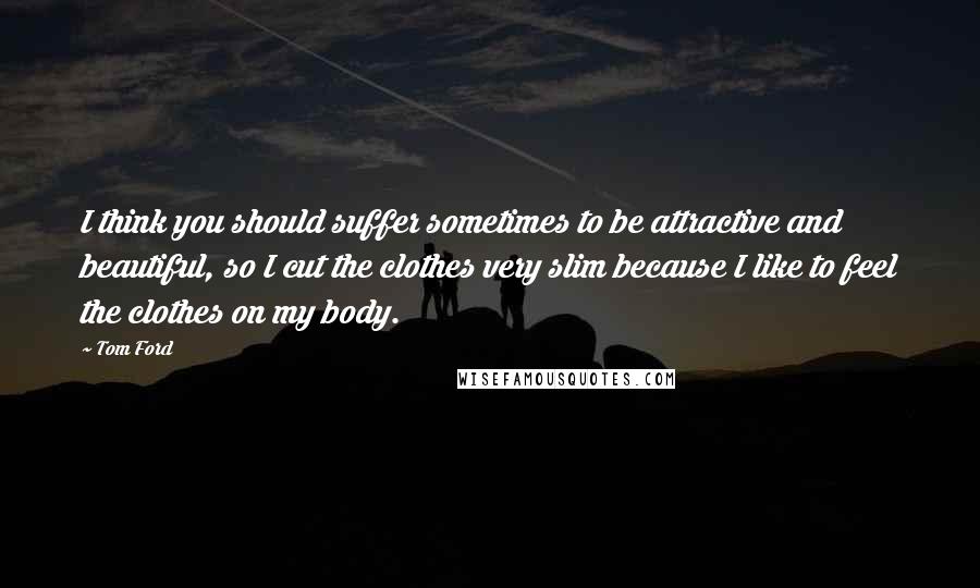 Tom Ford Quotes: I think you should suffer sometimes to be attractive and beautiful, so I cut the clothes very slim because I like to feel the clothes on my body.