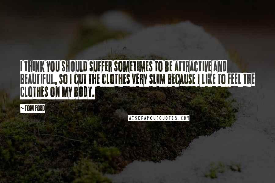Tom Ford Quotes: I think you should suffer sometimes to be attractive and beautiful, so I cut the clothes very slim because I like to feel the clothes on my body.