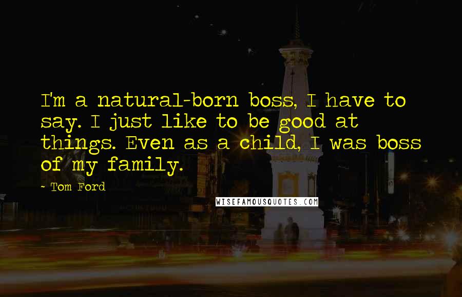 Tom Ford Quotes: I'm a natural-born boss, I have to say. I just like to be good at things. Even as a child, I was boss of my family.