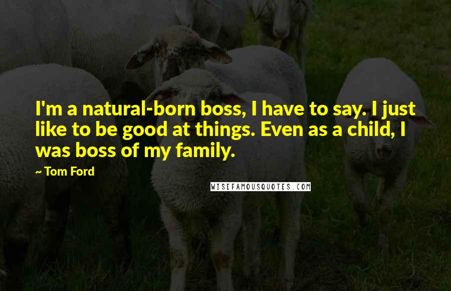 Tom Ford Quotes: I'm a natural-born boss, I have to say. I just like to be good at things. Even as a child, I was boss of my family.