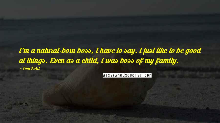 Tom Ford Quotes: I'm a natural-born boss, I have to say. I just like to be good at things. Even as a child, I was boss of my family.