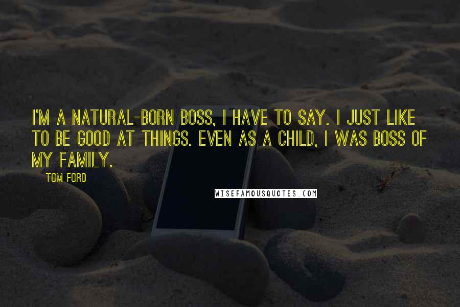 Tom Ford Quotes: I'm a natural-born boss, I have to say. I just like to be good at things. Even as a child, I was boss of my family.