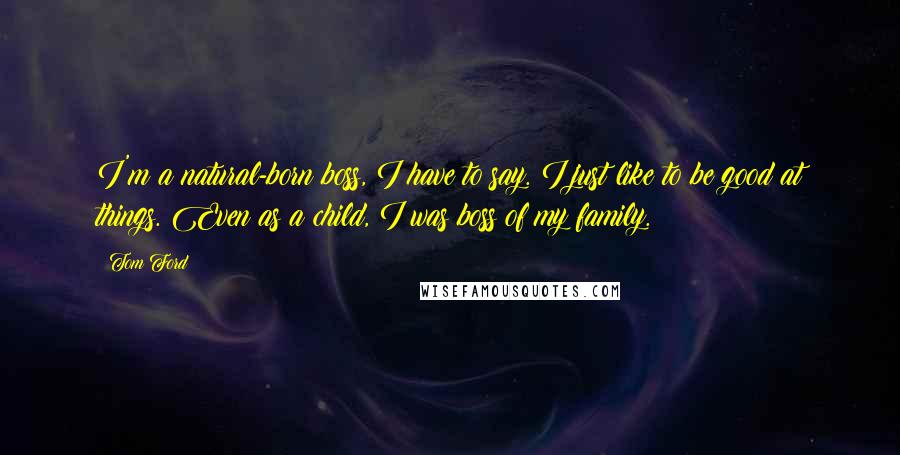 Tom Ford Quotes: I'm a natural-born boss, I have to say. I just like to be good at things. Even as a child, I was boss of my family.