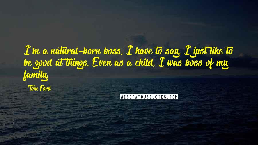 Tom Ford Quotes: I'm a natural-born boss, I have to say. I just like to be good at things. Even as a child, I was boss of my family.