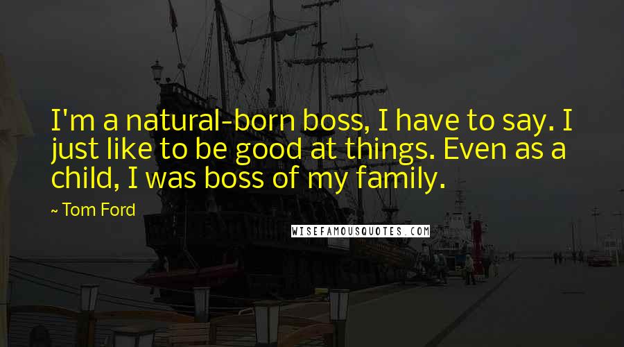 Tom Ford Quotes: I'm a natural-born boss, I have to say. I just like to be good at things. Even as a child, I was boss of my family.