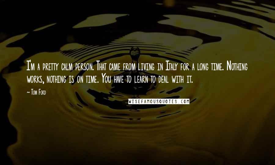 Tom Ford Quotes: I'm a pretty calm person. That came from living in Italy for a long time. Nothing works, nothing is on time. You have to learn to deal with it.