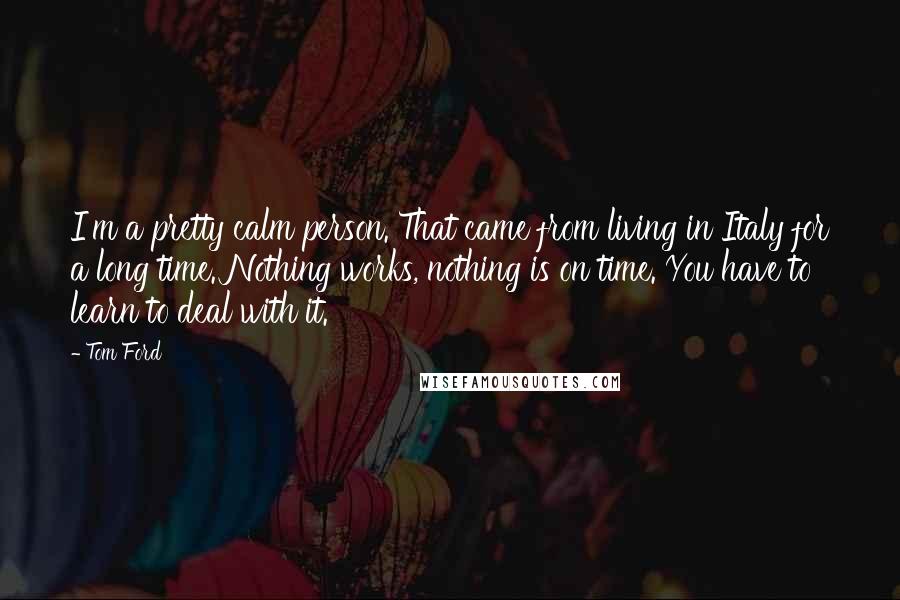 Tom Ford Quotes: I'm a pretty calm person. That came from living in Italy for a long time. Nothing works, nothing is on time. You have to learn to deal with it.