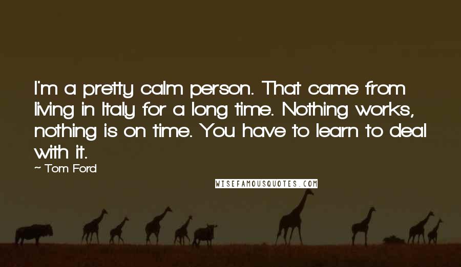 Tom Ford Quotes: I'm a pretty calm person. That came from living in Italy for a long time. Nothing works, nothing is on time. You have to learn to deal with it.