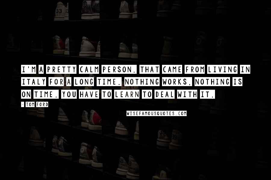 Tom Ford Quotes: I'm a pretty calm person. That came from living in Italy for a long time. Nothing works, nothing is on time. You have to learn to deal with it.