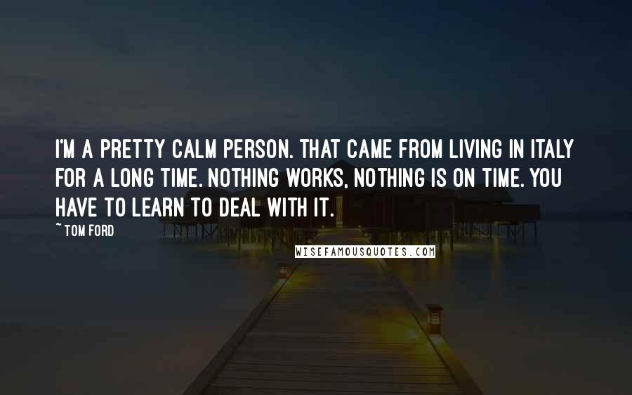 Tom Ford Quotes: I'm a pretty calm person. That came from living in Italy for a long time. Nothing works, nothing is on time. You have to learn to deal with it.