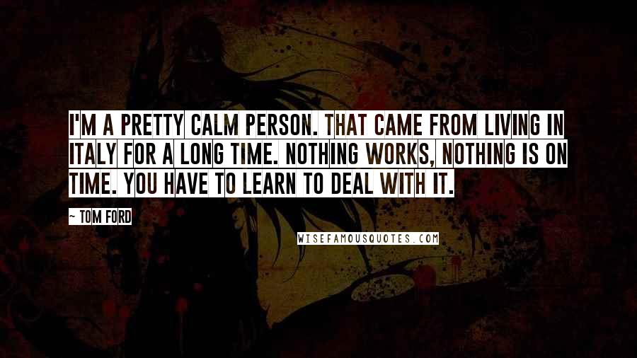 Tom Ford Quotes: I'm a pretty calm person. That came from living in Italy for a long time. Nothing works, nothing is on time. You have to learn to deal with it.