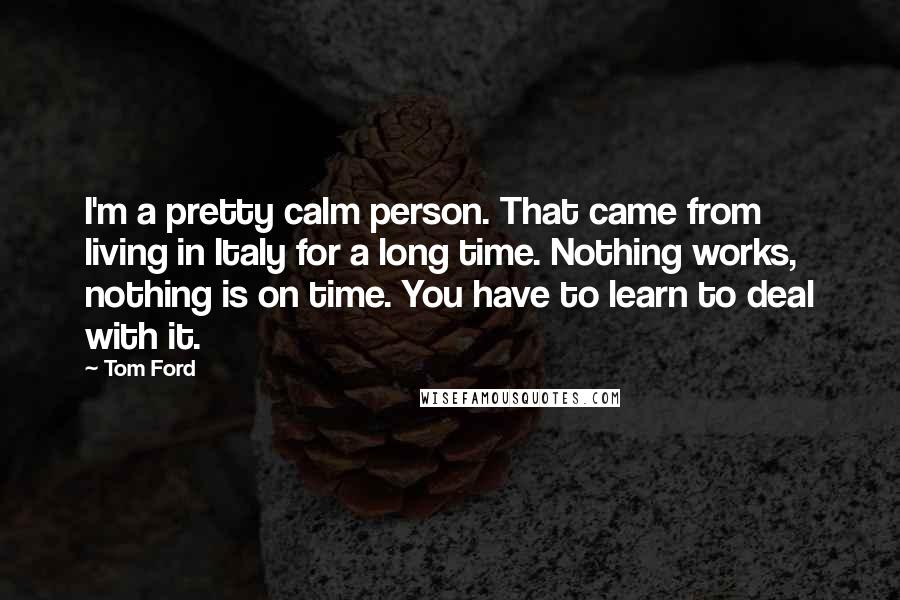 Tom Ford Quotes: I'm a pretty calm person. That came from living in Italy for a long time. Nothing works, nothing is on time. You have to learn to deal with it.