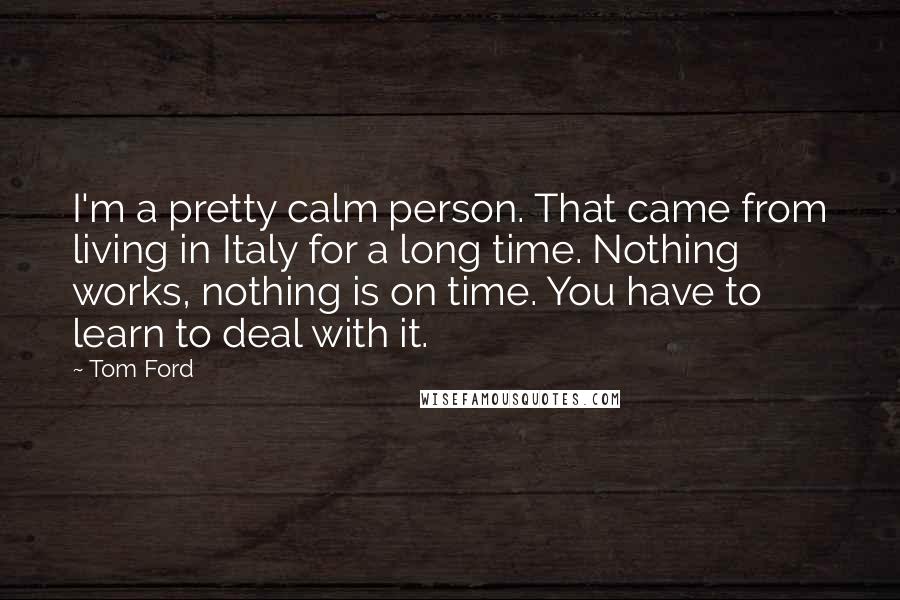 Tom Ford Quotes: I'm a pretty calm person. That came from living in Italy for a long time. Nothing works, nothing is on time. You have to learn to deal with it.