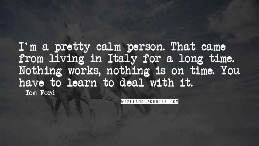 Tom Ford Quotes: I'm a pretty calm person. That came from living in Italy for a long time. Nothing works, nothing is on time. You have to learn to deal with it.