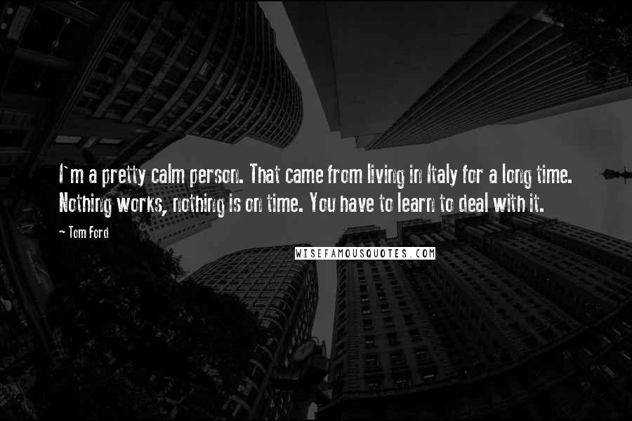 Tom Ford Quotes: I'm a pretty calm person. That came from living in Italy for a long time. Nothing works, nothing is on time. You have to learn to deal with it.