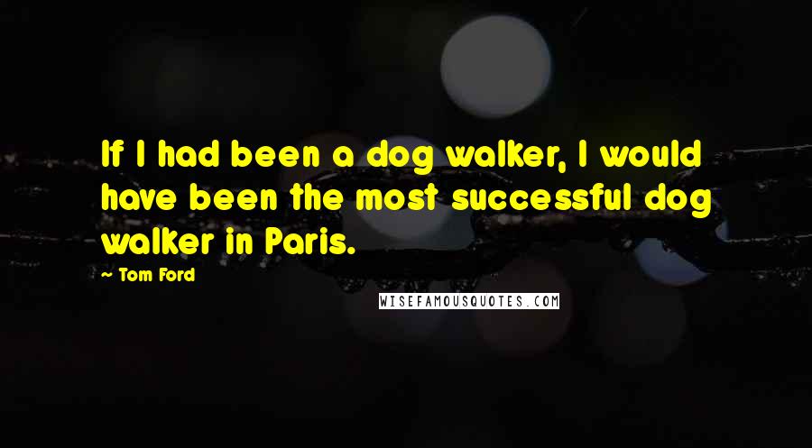 Tom Ford Quotes: If I had been a dog walker, I would have been the most successful dog walker in Paris.