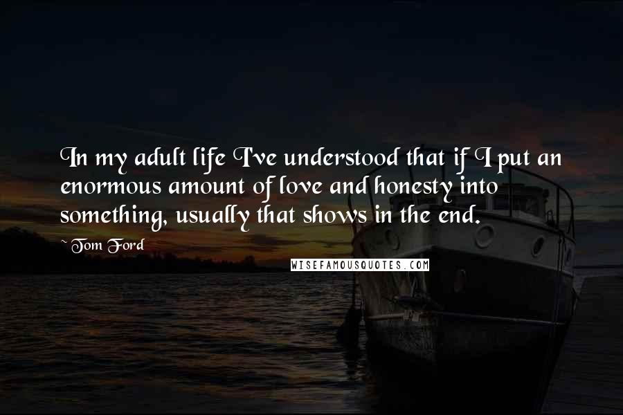 Tom Ford Quotes: In my adult life I've understood that if I put an enormous amount of love and honesty into something, usually that shows in the end.