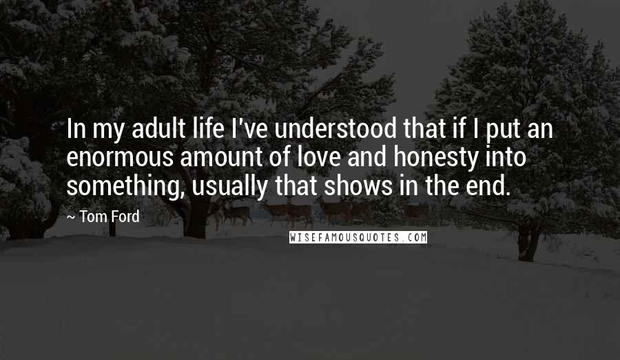 Tom Ford Quotes: In my adult life I've understood that if I put an enormous amount of love and honesty into something, usually that shows in the end.