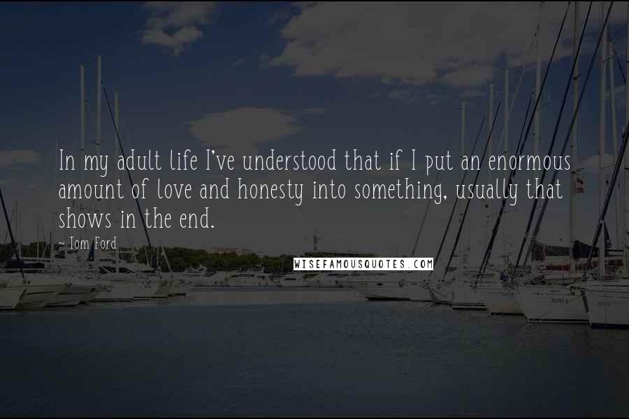 Tom Ford Quotes: In my adult life I've understood that if I put an enormous amount of love and honesty into something, usually that shows in the end.