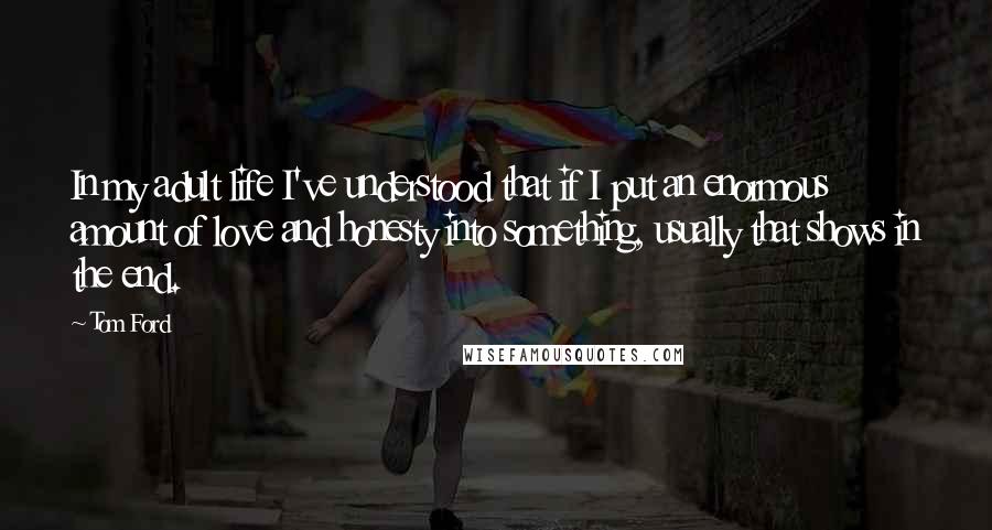 Tom Ford Quotes: In my adult life I've understood that if I put an enormous amount of love and honesty into something, usually that shows in the end.